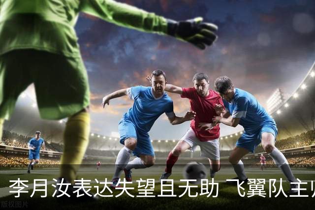 李月汝表达失望且无助 飞翼队主帅：她确实非常艰难