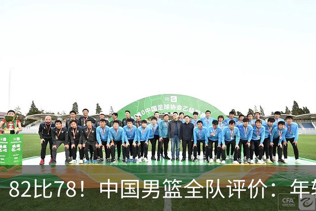 82比78！中国男篮全队评价：年轻球员敢打敢拼，主教练用人灵活！