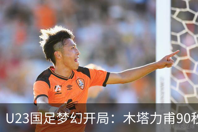U23国足梦幻开局：木塔力甫90秒进球，对手乌龙增辉，全队喜迎胜利